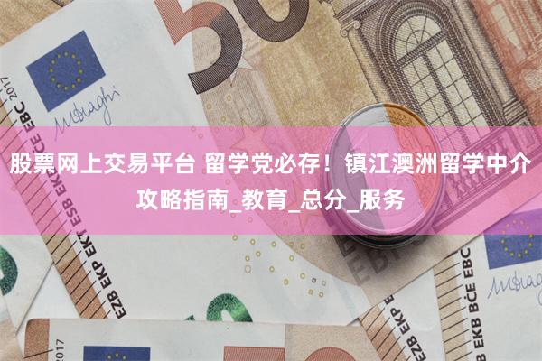 股票网上交易平台 留学党必存!镇江澳洲留学中介攻略指南_教育_总分_服务