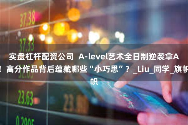 实盘杠杆配资公司 A-level艺术全日制逆袭拿A!高分作品背后蕴藏哪些“小巧思”?_Liu_同学_旗帜