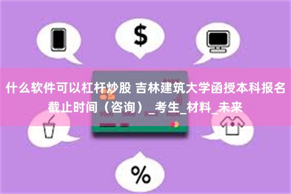 什么软件可以杠杆炒股 吉林建筑大学函授本科报名截止时间（咨询）_考生_材料_未来