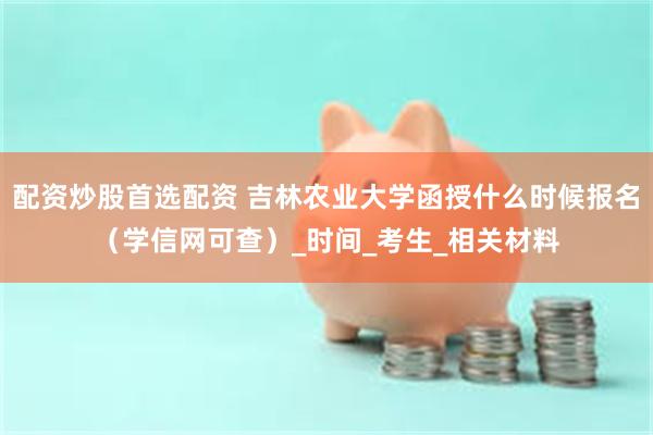 配资炒股首选配资 吉林农业大学函授什么时候报名（学信网可查）_时间_考生_相关材料