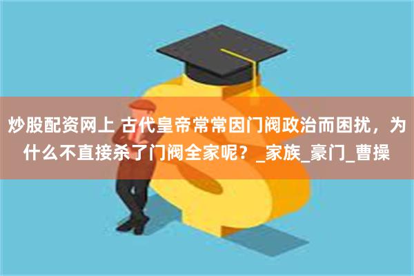 炒股配资网上 古代皇帝常常因门阀政治而困扰,为什么不直接杀了门阀全家呢?_家族_豪门_曹操