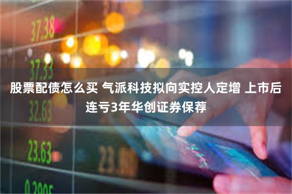 股票配债怎么买 气派科技拟向实控人定增 上市后连亏3年华创证券保荐