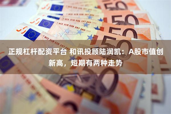 正规杠杆配资平台 和讯投顾陆润凯:A股市值创新高,短期有两种走势