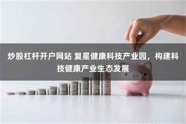 炒股杠杆开户网站 复星健康科技产业园，构建科技健康产业生态发展