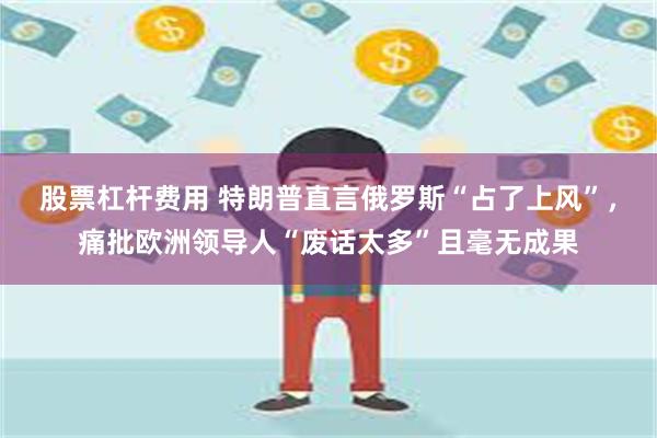 股票杠杆费用 特朗普直言俄罗斯“占了上风”，痛批欧洲领导人“废话太多”且毫无成果